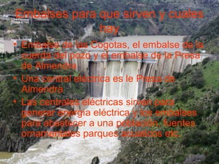 Embalses para que sirven y cuales
hay
• Embalse de las Cogotas, el embalse de la
cuerda del pozo y el embalse de la Presa
de Almendra
• Una central eléctrica es le Presa de
Almendra
• Las centrales eléctricas sirven para
generar energía eléctrica y los embalses
para abastecer a una población, fuentes
ornamentales parques acuaticos etc.
 