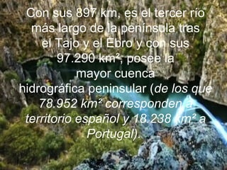 Con sus 897 km, es el tercer río
más largo de la península tras
el Tajo y el Ebro y con sus
97.290 km², posee la
mayor cuenca
hidrográfica peninsular (de los que
78.952 km² corresponden a
territorio español y 18.238 km² a
Portugal).
 