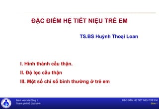 Bệnh viện Nhi Đồng 1
Thành phố Hồ Chjí MInh
ĐẶC ĐIỂM HỆ TIẾT NIỆU TRẺ EM
Slide 1
ĐẶC ĐIỂM HỆ TIẾT NIỆU TRẺ EM
TS.BS Huỳnh Thoại Loan
I. Hình thành cầu thận.
II. Độ lọc cầu thận
III. Một số chỉ số bình thường ở trẻ em
 