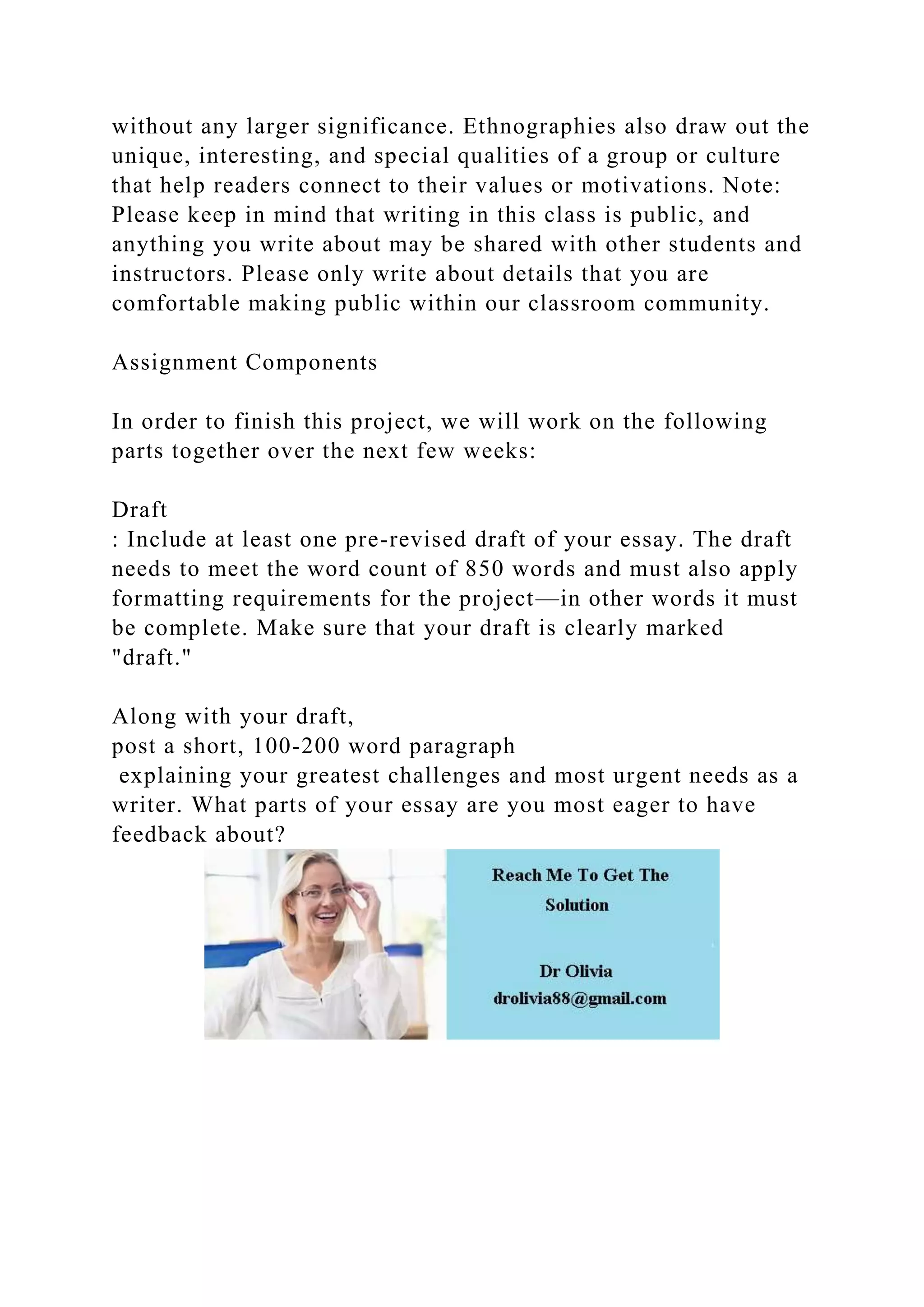 without any larger significance. Ethnographies also draw out the
unique, interesting, and special qualities of a group or culture
that help readers connect to their values or motivations. Note:
Please keep in mind that writing in this class is public, and
anything you write about may be shared with other students and
instructors. Please only write about details that you are
comfortable making public within our classroom community.
Assignment Components
In order to finish this project, we will work on the following
parts together over the next few weeks:
Draft
: Include at least one pre-revised draft of your essay. The draft
needs to meet the word count of 850 words and must also apply
formatting requirements for the project—in other words it must
be complete. Make sure that your draft is clearly marked
"draft."
Along with your draft,
post a short, 100-200 word paragraph
explaining your greatest challenges and most urgent needs as a
writer. What parts of your essay are you most eager to have
feedback about?
 