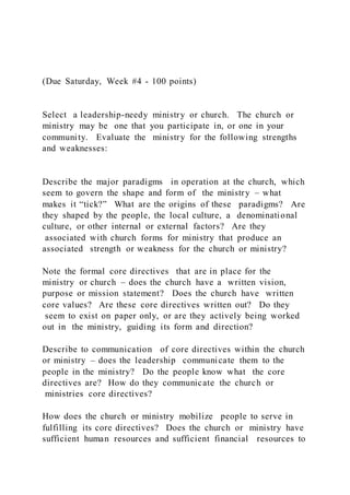 (Due Saturday, Week #4 - 100 points)
Select a leadership-needy ministry or church. The church or
ministry may be one that you participate in, or one in your
community. Evaluate the ministry for the following strengths
and weaknesses:
Describe the major paradigms in operation at the church, which
seem to govern the shape and form of the ministry – what
makes it “tick?” What are the origins of these paradigms? Are
they shaped by the people, the local culture, a denominational
culture, or other internal or external factors? Are they
associated with church forms for ministry that produce an
associated strength or weakness for the church or ministry?
Note the formal core directives that are in place for the
ministry or church – does the church have a written vision,
purpose or mission statement? Does the church have written
core values? Are these core directives written out? Do they
seem to exist on paper only, or are they actively being worked
out in the ministry, guiding its form and direction?
Describe to communication of core directives within the church
or ministry – does the leadership communicate them to the
people in the ministry? Do the people know what the core
directives are? How do they communicate the church or
ministries core directives?
How does the church or ministry mobilize people to serve in
fulfilling its core directives? Does the church or ministry have
sufficient human resources and sufficient financial resources to
 