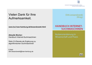 Vielen Dank für Ihre
Aufmerksamkeit.

www.bui.haw-hamburg.de/lewandowski.html



Aktuelle Bücher:
Handbuch Internet-Suchmaschinen

Web-2.0-Dienste als Ergänzung zu
algorithmischen Suchmaschinen


E-Mail:
dirk.lewandowski@haw-hamburg.de
 