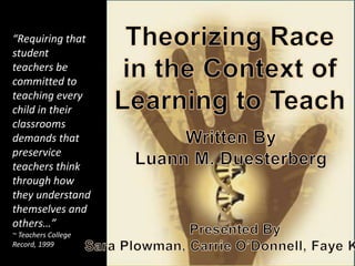 Theorizing Race in the Context of Learning to Teach Theorizing Race in the Context of Learning to Teach “Requiring that student teachers be committed to teaching every child in their classrooms demands that preservice teachers think through how they understand themselves and others…” ~ Teachers College Record, 1999 Written ByLuann M. Duesterberg Presented BySara Plowman, Carrie O’Donnell, Faye Kwan 
