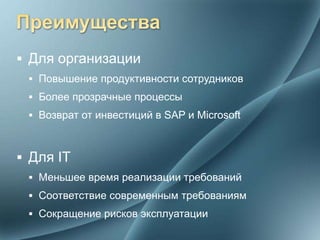  Для организации
  Повышение продуктивности сотрудников
  Более прозрачные процессы
  Возврат от инвестиций в SAP и Microsoft



 Для IT
  Меньшее время реализации требований
  Соответствие современным требованиям
  Сокращение рисков эксплуатации
 