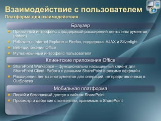 Браузер
Привычный интерфейс с поддержкой расширений ленты инструментов
(ribbon)
Работает с Internet Explorer и Firefox, поддержка AJAX и Silverlight
Веб-приложения Office
Мультиязычный интерфейс пользователя
                Клиентские приложения Office
SharePoint Workspace – функционально насыщенный клиент для
SharePoint Client. Работа с данными SharePoint в режиме оффлайн
Расширения ленты инструментов для операций, не представленных в
OutSpaces
                    Мобильная платформа
Легкий и безопасный доступ к сайтам SharePoint
Просмотр и действия с контентом, хранимым в SharePoint
 