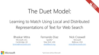 Learning to Match Using Local and Distributed
Representations of Text for Web Search
Nick Craswell
Microsoft
Bellevue, USA
nickcr@microsoft.com
*work done while at Microsoft
Fernando Diaz
Spotify*
New York, USA
diazf@acm.org
Bhaskar Mitra
Microsoft, UCL
Cambridge, UK
bmitra@microsoft.com
The Duet Model:
 