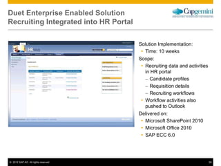 © 2012 SAP AG. All rights reserved. 28
Duet Enterprise Enabled Solution
Recruiting Integrated into HR Portal
Solution Implementation:
 Time: 10 weeks
Scope:
 Recruiting data and activities
in HR portal
– Candidate profiles
– Requisition details
– Recruiting workflows
 Workflow activities also
pushed to Outlook
Delivered on:
 Microsoft SharePoint 2010
 Microsoft Office 2010
 SAP ECC 6.0
 