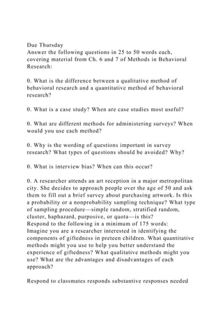 Due Thursday
Answer the following questions in 25 to 50 words each,
covering material from Ch. 6 and 7 of Methods in Behavioral
Research:
0. What is the difference between a qualitative method of
behavioral research and a quantitative method of behavioral
research?
0. What is a case study? When are case studies most useful?
0. What are different methods for administering surveys? When
would you use each method?
0. Why is the wording of questions important in survey
research? What types of questions should be avoided? Why?
0. What is interview bias? When can this occur?
0. A researcher attends an art reception in a major metropolitan
city. She decides to approach people over the age of 50 and ask
them to fill out a brief survey about purchasing artwork. Is this
a probability or a nonprobability sampling technique? What type
of sampling procedure—simple random, stratified random,
cluster, haphazard, purposive, or quota—is this?
Respond to the following in a minimum of 175 words:
Imagine you are a researcher interested in identifying the
components of giftedness in preteen children. What quantitative
methods might you use to help you better understand the
experience of giftedness? What qualitative methods might you
use? What are the advantages and disadvantages of each
approach?
Respond to classmates responds substantive responses needed
 