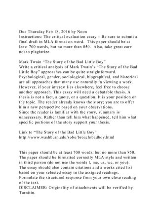 Due Thursday Feb 18, 2016 by Noon
Instructions: The critical evaluation essay – Be sure to submit a
final draft in MLA format on word. This paper should be at
least 700 words, but no more than 850. Also, take great care
not to plagiarize.
Mark Twain “The Story of the Bad Little Boy”
Write a critical analysis of Mark Twain’s “The Story of the Bad
Little Boy” approaches can be quite straightforward.
Psychological, gender, sociological, biographical, and historical
are all approaches that many use naturally in viewing a work.
However, if your interest lies elsewhere, feel free to choose
another approach. This essay will need a debatable thesis. A
thesis is not a fact, a quote, or a question. It is your position on
the topic. The reader already knows the story; you are to offer
him a new perspective based on your observations.
Since the reader is familiar with the story, summary is
unnecessary. Rather than tell him what happened, tell him what
specific portions of the story support your thesis.
Link to “The Story of the Bad Little Boy”
http://www.washburn.edu/sobu/broach/badboy.html
This paper should be at least 700 words, but no more than 850.
The paper should be formatted correctly MLA style and written
in third person (do not use the words I, me, us, we, or you).
The essay should also contain citations and a works cited list
based on your selected essay in the assigned readings.
Formulate the structured response from your own close reading
of the text.
DISCLAIMER: Originality of attachments will be verified by
Turnitin.
 