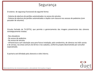 Segurança
      O sistema de segurança funcionará da seguinte forma:

      - Sistema de abertura de portões automatizados no acesso de veículos;
      - Sistema de abertura de portões automatizados e duplos com clausura nos acessos de pedestres (com
      passador de volumes).



      Circuito Fechado de TV (CFTV), que permite o gerenciamento das imagens provenientes das câmeras
      estrategicamente instalas:

      - Nos elevadores
      - No acesso de pedestres
      - No acesso de veículos
      - Infraestrutura com tubulação seca para futura instalação, pelo condomínio, de câmeras nos halls sociais
      e de serviço, nas áreas comuns do térreo e nos subsolos, conforme projeto desenvolvido por consultor
      especializado.


      A portaria será blindada pela alvenaria e vidro interno.




Materialpreliminar de treinamentosujeito a alteraçõesde informaçõese imagens
 