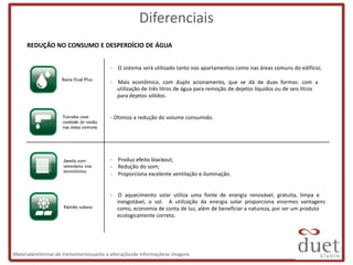 Diferenciais
      REDUÇÃO NO CONSUMO E DESPERDÍCIO DE ÁGUA


                                         - O sistema será utilizado tanto nos apartamentos como nas áreas comuns do edifício;

                                         - Mais econômica, com duplo acionamento, que se dá de duas formas: com a
                                           utilização de três litros de água para remoção de dejetos líquidos ou de seis litros
                                           para dejetos sólidos.


                                         - Otimiza a redução do volume consumido.




                                         - Produz efeito blackout;
                                         - Redução do som;
                                         - Proporciona excelente ventilação e iluminação.


                                         - O aquecimento solar utiliza uma fonte de energia renovável, gratuita, limpa e
                                           inesgotável, o sol. A utilização da energia solar proporciona enormes vantagens
                                           como, economia de conta de luz, além de beneficiar a natureza, por ser um produto
                                           ecologicamente correto.




Materialpreliminar de treinamentosujeito a alteraçõesde informaçõese imagens
 