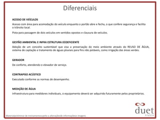 Diferenciais
      ACESSO DE VEÍCULOS
      Acesso com área para acomodação do veículo enquanto o portão abre e fecha, o que confere segurança e facilita
      o trânsito local.
      Pista para passagem de dois veículos em sentidos opostos e clausura de veículos.


      GESTÃO AMBIENTAL E INFRA ESTRUTURA ECOEFICIENTE
      Adoção de um conceito sustentável que visa a preservação do meio ambiente através do REUSO DE ÁGUA,
      sistema de captação e tratamento de águas pluviais para fins não potáveis, como irrigação das áreas verdes.


      GERADOR
      De conforto, atendendo o elevador de serviço.


      CONTRAPISO ACÚSTICO
      Executado conforme as normas de desempenho.


      MEDIÇÃO DE ÁGUA
      Infraestrutura para medidores individuais, o equipamento deverá ser adquirido futuramente pelos proprietários.




Materialpreliminar de treinamentosujeito a alteraçõesde informaçõese imagens
 