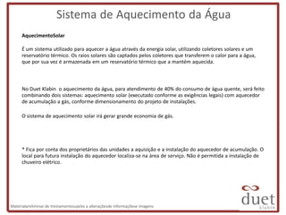Sistema de Aquecimento da Água
      AquecimentoSolar

      É um sistema utilizado para aquecer a água através da energia solar, utilizando coletores solares e um
      reservatório térmico. Os raios solares são captados pelos coletores que transferem o calor para a água,
      que por sua vez é armazenada em um reservatório térmico que a mantém aquecida.



      No Duet Klabin o aquecimento da água, para atendimento de 40% do consumo de água quente, será feito
      combinando dois sistemas: aquecimento solar (executado conforme as exigências legais) com aquecedor
      de acumulação a gás, conforme dimensionamento do projeto de instalações.

      O sistema de aquecimento solar irá gerar grande economia de gás.




      * Fica por conta dos proprietários das unidades a aquisição e a instalação do aquecedor de acumulação. O
      local para futura instalação do aquecedor localiza-se na área de serviço. Não é permitida a instalação de
      chuveiro elétrico.




Materialpreliminar de treinamentosujeito a alteraçõesde informaçõese imagens
 