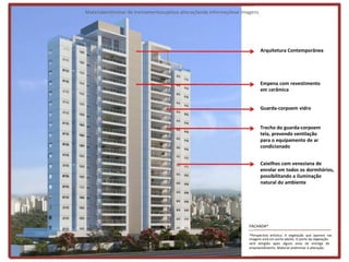 Materialpreliminar de treinamentosujeitoa alteraçõesde informaçõese imagens




                                                                              Arquitetura Contemporânea




                                                                              Empena com revestimento
                                                                              em cerâmica


                                                                              Guarda-corpoem vidro


                                                                              Trecho do guarda-corpoem
                                                                              tela, prevendo ventilação
                                                                              para o equipamento de ar
                                                                              condicionado


                                                                              Caixilhos com veneziana de
                                                                              enrolar em todos os dormitórios,
                                                                              possibilitando a iluminação
                                                                              natural do ambiente




                                                                      FACHADA*

                                                                      *Perspectiva artística. A vegetação que aparece nas
                                                                      imagens está em porte adulto. O porte da vegetação
                                                                      será atingido após alguns anos da entrega do
                                                                      empreendimento. Material preliminar à alteração.
 