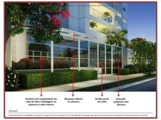 Materialpreliminar de treinamentosujeitoa alteraçõesde informaçõese imagens




                       Portaria com revestimento em                           Marquise coberta                            Portão social              Acessode
                        pele de vidro e blindagem na                            na clausura                                 em vidro               pedestres com
                          alvenaria e vidro interno                                                                                                   clausura

PORTARIA*

*Perspectiva artística. A vegetação que aparece nas imagens está em porte adulto. O porte da vegetação será atingido após alguns anos da entrega do empreendimento. Material preliminar à alteração.
 