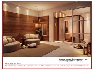 Materialpreliminar de treinamentosujeitoa alteraçõesde informaçõese imagens




                                                                                                                                    Ambiente integrado à Piscina Coberta, com
                                                                                                                                    visual aberto para o Fitness e Solarium.
SPA COM SAUNA E DESCANSO**
**Perspectiva artística. Os acessórios de produção ou equipamentos e materiais de uso cotidiano, como talheres, copos, vasos, pratos, bancada, grill, toalhas, etc. são apenas elementos de decoração e não
fazem parte do contrato de aquisição.
 