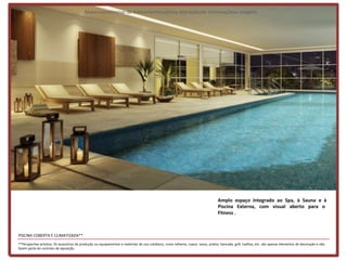 Materialpreliminar de treinamentosujeitoa alteraçõesde informaçõese imagens




                                                                                                                                    Amplo espaço integrado ao Spa, à Sauna e à
                                                                                                                                    Piscina Externa, com visual aberto para o
                                                                                                                                    Fitness .



PISCINA COBERTA E CLIMATIZADA**
**Perspectiva artística. Os acessórios de produção ou equipamentos e materiais de uso cotidiano, como talheres, copos, vasos, pratos, bancada, grill, toalhas, etc. são apenas elementos de decoração e não
fazem parte do contrato de aquisição.
 