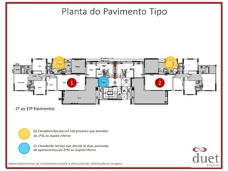 Planta do Pavimento Tipo




                                         1                                     2



    2º ao 17º Pavimentos



                02 ElevadoresSociaiscom hall privativo que atendem
                do 2ºSS ao duplex inferior

                01 Elevadorde Serviço que atende as duas prumadas
                de apartamentos,do 2ºSS ao duplex inferior


Materialpreliminar de treinamentosujeito a alteraçõesde informaçõese imagens
 