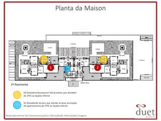 Planta da Maison




                                         1                                     2



    1º Pavimento

                02 ElevadoresSociaiscom hall privativo que atendem
                do 2ºSS ao duplex inferior

                01 Elevadorde Serviço que atende as duas prumadas
                de apartamentos,do 2ºSS ao duplex inferior


Materialpreliminar de treinamentosujeito a alteraçõesde informaçõese imagens
 