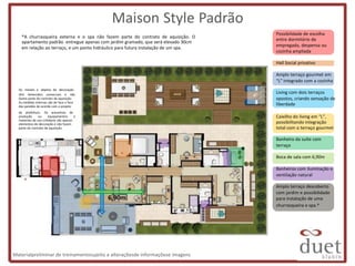Maison Style Padrão
                                                                                     Possibilidade de escolha
    *A churrasqueira externa e o spa não fazem parte do contrato de aquisição. O
                                                                                     entre dormitório de
    apartamento padrão entregue apenas com jardim gramado, que será elevado 30cm
                                                                                     empregada, despensa ou
    em relação ao terraço, e um ponto hidráulico para futura instalação de um spa.
                                                                                     cozinha ampliada

                                                                                     Hall Social privativo

                                                                                     Amplo terraço gourmet em
                                                                                     “L” integrado com a cozinha
  Os móveis e objetos de decoração
  têm dimensões comerciais e não
                                                                                     Living com dois terraços
  fazem parte do contrato de aquisição.                                              opostos, criando sensação de
  As medidas internas são de face a face
  das paredes de acordo com o projeto
                                                                                     liberdade
  da prefeitura. Os acessórios de
  produção      ou     equipamentos     e                                            Caixilho do living em “L”,
  materiais de uso cotidiano são apenas
  elementos de decoração e não fazem                                                 possibilitando integração
  parte do contrato de aquisição.                                                    total com o terraço gourmet

                                                                                     Banheiro da suíte com
                                                                                     terraço

                                                                                     Boca de sala com 6,90m

                                                                                     Banheiros com iluminação e
                                                                                     ventilação natural

                                                                                     Amplo terraço descoberto
                                                                                     com jardim e possibilidade
                                            6,90m                                    para instalação de uma
                                                                                     churrasqueira e spa.*




Materialpreliminar de treinamentosujeito a alteraçõesde informaçõese imagens
 