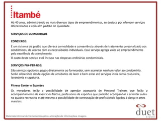 Há 40 anos, administrando os mais diversos tipos de empreendimentos, se destaca por oferecer serviços
    diferenciados e com alto padrão de qualidade.

    SERVIÇOS DE COMODIDADE

    CONCIERGE:
    É um sistema de gestão que oferece comodidade e conveniência através de tratamento personalizado aos
    condôminos, de acordo com as necessidades individuais. Esse serviço agrega valor ao empreendimento
    pela excelência do atendimento.
    O custo deste serviço está incluso nas despesas ordinárias condominiais.

    SERVIÇOS PAY-PER-USE:
    São serviços opcionais pagos diretamente ao fornecedor, sem acarretar nenhum valor ao condomínio.
    Serão oferecidos desde opções de atividades de lazer e bem estar até serviços úteis como costureira,
    lavanderia e sapataria.

    Fitness Center e Esportes
    Os moradores terão a possibilidade de agendar assessoria de Personal Trainers que farão o
    acompanhamento de exercícios físicos, professores de esportes que poderão acompanhar e orientar aulas
    na quadra recreativa e até mesmo a possibilidade de contratação de profissionais ligados à dança e artes
    marciais.



Materialpreliminar de treinamentosujeito a alteraçõesde informaçõese imagens
 