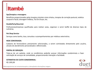 Spa/terapias e massagens
    Benefícios proporcionados pelas terapias orientais como shiatsu, terapias de correção postural, estética
    corporal e facial, drenagem linfática, Tai Chi Chuan, etc.

    DoubleParty/Gourmet
    Profissionais/empresas qualificadas para realizar aulas, organizar e servir buffet de diversos tipos de
    culinárias.

    Pet Shop Service
    Serviços como banho, tosa, consultas e acompanhamentos por médicos veterinários.

    REDE CONVENIADA:
    Cadastro de fornecedores previamente selecionados, a serem contratados diretamente pelo usuário,
    através de atendimento personalizado e diferenciado.

    PORTAL DE SERVIÇOS:
    Trata-se de um website, onde os condôminos poderão acessar informações condominiais e fazer
    solicitação de serviços de comodidade, proporcionando interação e facilidade.

    ESTIMATIVA DE CUSTO CONDOMINIAL:
    R$ 1395,00

Materialpreliminar de treinamentosujeito a alteraçõesde informaçõese imagens
 