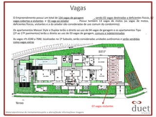 Vagas
       O Empreendimento possui um total de 134 vagas de garagem                 , sendo 02 vagas destinadas a deficientes físicos, 07
       vagas cobertas a visitantes e 01 vaga ao zelador           . Possui também 13 vagas de motos (as vagas de motos,
       deficientes físicos, visitantes e a do zelador são consideradas de uso comum do condomínio).

       Os apartamentos Maison Style e Duplex terão o direito ao uso de 04 vagas de garagem e os apartamentos Tipo
       (2º ao 17º pavimentos) terão o direito ao uso de 03 vagas de garagem, comuns e indeterminadas                          .

       As vagas nºs 65M a 76M, localizadas no 1º Subsolo, serão consideradas unidades autônomas e serão vendidas
       como vagas extras     .




         Térreo
                                                                               07 vagas visitantes

Materialpreliminar de treinamentosujeito a alteraçõesde informaçõese imagens
 