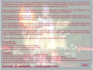 Em abril de 1970, Tim deixa o grupo e Freddie acaba ficando como vocalista da banda, que passa a se chamar Queen. Freddie decide mudar o seu nome para Mercury. Ainda em 1970 ele conheceu Mary Austin, com quem viveu por cinco anos. Foi com ela que assumiu sua opção sexual, e mantiveram forte amizade até o fim de sua vida. Mercury compôs muitos dos sucessos da banda, como "Bohemian Rhapsody", "Somebody to Love", "Love Of My Life" e "We Are the Champions"; hinos eloqüentes e de estruturação extraordinária, particulares e sempiternos. Lançou dois discos solo, aclamados pela crítica e público. Em 1991 surgiam rumores que Mercury estava com Aids, que se confirmaram em uma declaração feita por ele mesmo em 23 de novembro, um dia antes de morrer, o que ocorreu na noite de 24 de novembro de 1991, em sua própria casa. Em 25 de novembro de 1992 foi inaugurada uma estátua em sua homenagem, com a presença de Brian May, Roger Taylor, da cantora Montserrat Caballé, Jer e Bomi Bulsara (pais de Freddie) e Kashmira Bulsara (irmã de Freddie) em Montreux, na Suíça, cidade adotada por Freddie como seu segundo lar. Os membros remanescentes dos Queen fundaram uma associação de caridade em seu nome, a "The Mercury Phoenix Trust", e organizaram em 20 de abril de 1992, no Wembley Stadium, o concerto beneficente "The Freddie Mercury Tribute Concert" para homenagear o trabalho e a vida de Freddie. O cantor também foi conhecido pelo pseudônimo de Larry Lurex e pelo apelido Mr. Bad Guy. Discografia solo Mr. Bad Guy (1985) Barcelona (álbum) (1988) (com Montserrat Caballé) The Freddie Mercury Album (versão americana) (1992) The Great Pretender (versão européia) (1992) Curiosidades Freddie Mercury por toda sua vida nunca soube dirigir automóvel. Mercury era bissexual e era constantemente visto em companhia de homens e/ou mulheres. Seu maior sonho era cantar ao lado de Montserrat Caballé, realizando-o em 1988, com o álbum Barcelona. Há um anime chamado Sakigake!! Cromartie High School com um personagem chamado Freddie que possui características físicas bastante semelhantes com as do vocalista principal da banda Queen. Extraído da Wikipédia, a enciclopédia livre Voltar 
