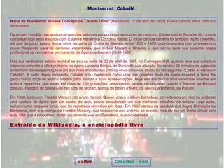 Maria de Montserrat Viviana Concepción Caballé i Folc  (Barcelona, 12 de abril de 1933) é uma cantora lírica com voz de soprano. De origem humilde, necessitou de grandes esforços para concluir seu curso de canto no Conservatório Superior de Liceu e completar logo seus estudos com Eugênia Kemeny e Conchita Badía. O início de sua carreira foi também muito modesto, até que decidiu ir para a Suíça, onde fez parte da Ópera de Basiléia, entre 1957 e 1959, quando estreou com um repertório pouco freqüente para as cantoras espanholas, que incluía Mozart e Strauss, o que serviu para sua seguinte etapa profissional na companhia permanente da Ópera de Bremen (1959-1962). Mas sua verdadeira estréia mundial se deu na noite de 20 de abril de 1965, no Carneggie Hall, quando teve que substituir imprevisivelmente a Marilyn Horne na ópera Lucrezia Borgia, de Donizetti: sua atuação lhe rendeu 25 minutos de aplausos ao término da representação e um dos mais importantes críticos nova-iorquinos titulou no dia seguinte: "Callas + Tebaldi = Caballé". A partir desse momento, Caballé ficou conhecida como uma das grandes divas da ópera mundial, a fama lhe gerou vários anos de teatros lotados para assistir a suas apresentações. Hoje tem em discos uma variedade enorme em estilo e repertório, que estão em mais de 130 gravações, abrangendo papéis tão díspares quanto a Salome de Richard Strauss, Fiordiligi da ópera Così fan tutte de Mozart, Norma de Bellini e Mimì, da ópera La Bohème, de Puccini. Em 1988, junto com Freddie Mercury, do grupo de rock Queen, grava o álbum Barcelona, considerado um mito na união de uma cantora de ópera com um cantor de rock, sendo considerado um dos melhores trabalhos de ambos. Logo após, saíram numa pequena turnê, que foi registrada em vídeo em Ibiza. Em 1992 cantou na abertura dos Jogos Olímpicos de Barcelona, sem a presença de Freddie Mercury, que faleceu no ano anterior ao evento, mas ela fez um dueto virtual com este, fato que a emocionou muito. Atualmente vive em Barcelona, sua cidade natal. Extraído da Wikipédia, a enciclopédia livre Montserrat  Caballé Voltar Créditos - sair 