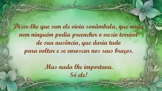 Dizer-lhe que sem ele vivia sonâmbula, que nada
nem ninguém podia preencher o vazio terrível
de sua ausência, que daria tudo
para voltar e se enroscar nos seus braços.
Mas nada lhe importava.
Só ele!
 