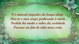 C'o natural impudor da longa idade
Dou-te o meu corpo penhorado à morte
Perdido há muito o rubor da castidade
Procuro em fim de vida nova corte.
 