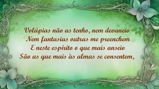 Volúpias não as tenho, nem devaneio
Nem fantasias outras me preenchem
E neste espírito o que mais anseio
São as que mais às almas se consentem,
 