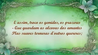 E assim, troco os gemidos, os prazeres
- Que guardam as alcovas dos amantes
Plas suaves ternuras d'outros quereres;
 