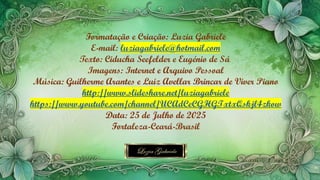 Formatação e Criação: Luzia Gabriele
E-mail: luziagabriele@hotmail.com
Texto: Ciducha Seefelder e Eugénio de Sá
Imagens: Internet e Arquivo Pessoal
Música: Guilherme Arantes e Luiz Avellar Brincar de Viver Piano
http://www.slideshare.net/luziagabriele
https://www.youtube.com/channel/UCAdCeCGHGTxtxQskjl4zkow
Data: 25 de Julho de 2025
Fortaleza-Ceará-Brasil
 