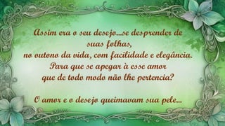 Assim era o seu desejo...se desprender de
suas folhas,
no outono da vida, com facilidade e elegância.
Para que se apegar à esse amor
que de todo modo não lhe pertencia?
O amor e o desejo queimavam sua pele...
 