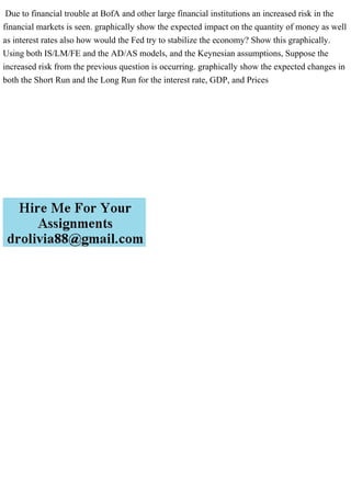 Due to financial trouble at BofA and other large financial institutions an increased risk in the
financial markets is seen. graphically show the expected impact on the quantity of money as well
as interest rates also how would the Fed try to stabilize the economy? Show this graphically.
Using both IS/LM/FE and the AD/AS models, and the Keynesian assumptions, Suppose the
increased risk from the previous question is occurring. graphically show the expected changes in
both the Short Run and the Long Run for the interest rate, GDP, and Prices
 