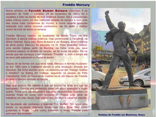 Nome artístico de  Farrokh Bommi Bulsara  (Zanzibar, 5 de setembro de 1946 — Londres, 24 de novembro de 1991), foi o vocalista e líder da banda de rock britânica Queen. Ele é considerado pelos críticos como um dos melhores artistas de sempre e com uma das vozes mais conhecidas do mundo, e numa recente pesquisa realizada com vários músicos conhecidos, ele foi eleito o melhor cantor de rock de todos os tempos. Freddie Mercury nasceu na localidade de Stone Town, na ilha Zanzibar, à época colônia britânica, hoje pertencente à Tanzânia, na África Oriental. Seus pais, Bomi Bulsara e Jer Bulsara, eram indianos de etnia persa. Mercury foi educado na  St. Peter Boarding School , uma escola inglesa perto de Mumbai, na Índia, onde deu seus primeiros passos no âmbito da canção, ao ter aulas de piano. Foi na escola que ele começou a ser chamado "Freddie" e, com o tempo até os seus pais passaram a chamá-lo assim. Depois de se formar em sua terra natal, Mercury e família mudaram-se em 1964 para a Inglaterra devido a uma revolução iniciada em Zanzibar. Ele tinha dezoito anos. Lá diplomou-se em "Design Gráfico e Artístico" na Ealing Art College, seguindo os passos de Pete Townshend. Este conhecimento mostrar-se-ia útil depois de Freddie projetar o famoso símbolo da banda. Algo que poucos fãs sabem é que na escola de artes em que se bacharelou, Freddie era conhecido como um aluno exemplar e muito quieto. Tinha uma personalidade bastante introspectiva. Concluiu os exames finais do curso com conceito A. Possui uma série de trabalhos em arte visual, hoje disponíveis em alguns sítios na internet. Na faculdade ele conheceu o baixista Tim Staffell. Tim tinha uma banda na faculdade chamada Smile, que tinha Brian May como guitarrista e Roger Taylor como baterista, e levou Freddie para participar dos ensaios. Estátua de Freddie em Montreux, Suíça Freddie Mercury 