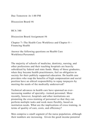 Due Tomorrow At 1:00 PM
Discussion Board #6
HCA 340
Discussion Board Assignment #6
Chapter 7--The Health Care Workforce and Chapter 8—
Financing Health
Answer the following questions on Health Care
Workforce/Personnel:
The majority of schools of medicine, dentistry, nursing, and
other professions and their teaching hospitals are heavily
subsidized by federal and state funds. Many of those graduates,
when they become health practitioners, feel no obligation to
society for their publicly supported education. Do health care
providers who reap the benefits of high compensation and social
position have an ethical responsibility to repay taxpayers by
meeting the needs of the medically underserved?
Technical advances in health care have spawned an ever-
increasing number of specialty- trained personnel. More
recently, however, hospitals and other institutions are
promoting the cross-training of personnel so that they can
perform multiple tasks and work more flexibly, based on
institution needs. What are the implications of cross training, in
terms of quality of care, costs, and efficiency?
Men comprise a small segment of the nurse population, although
their numbers are increasing. Given the good income potential
 
