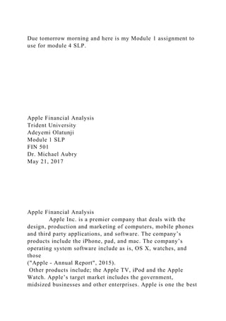 Due tomorrow morning and here is my Module 1 assignment to
use for module 4 SLP.
Apple Financial Analysis
Trident University
Adeyemi Olatunji
Module 1 SLP
FIN 501
Dr. Michael Aubry
May 21, 2017
Apple Financial Analysis
Apple Inc. is a premier company that deals with the
design, production and marketing of computers, mobile phones
and third party applications, and software. The company’s
products include the iPhone, pad, and mac. The company’s
operating system software include as is, OS X, watches, and
those
("Apple - Annual Report", 2015).
Other products include; the Apple TV, iPod and the Apple
Watch. Apple’s target market includes the government,
midsized businesses and other enterprises. Apple is one the best
 
