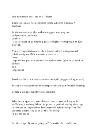 Due tomorrow the 11th at 11:59pm
Book: Initimate Relationships (third edition) Thomas N
Badbury
In the course text, the authors suggest one way we
understand/experience
conflict
is as a result of competing goals (originally proposed by Kurt
Lewin).
You are expected to provide a (non-violent) interpersonal
relationship conflict scenario - there are
three
approaches you can use to accomplish this: (you only need to
choose
one
approach)
Provide a link to a media source example (suggested approach)
Personal story/connection example you are comfortable sharing
Create a unique hypothetical example
Whichever approach you choose is up to you as long as it
sufficiently accomplishes the primary goal of setting the stage
to discuss an appropriate interpersonal relationships conflict
scenario addressing each of the following:
[2 points each]
Set the stage: What is going on? Describe the conflict or
 