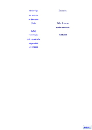 não me vejo          É vocação!

   em apogeu,

  só tento voar

      Voejo           Valor de poeta,

                     minha veneração.

     Volátil

  vou versejar          08/08/2008

vício vontade viva

  voejo volátil

   15/07/2008




                                        Início
 