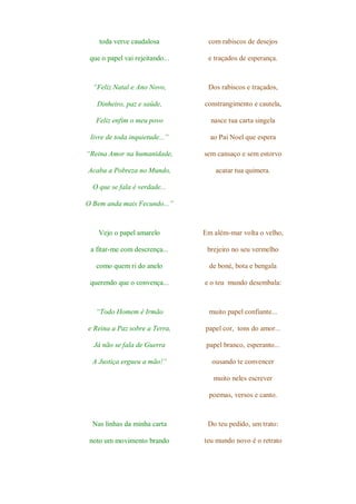 toda verve caudalosa          com rabiscos de desejos

 que o papel vai rejeitando...    e traçados de esperança.



  “Feliz Natal e Ano Novo,        Dos rabiscos e traçados,

   Dinheiro, paz e saúde,        constrangimento e cautela,

   Feliz enfim o meu povo          nasce tua carta singela

 livre de toda inquietude...”      ao Pai Noel que espera

“Reina Amor na humanidade,       sem cansaço e sem estorvo

Acaba a Pobreza no Mundo,            acatar tua quimera.

  O que se fala é verdade...

O Bem anda mais Fecundo...”



    Vejo o papel amarelo         Em além-mar volta o velho,

 a fitar-me com descrença...      brejeiro no seu vermelho

   como quem ri do anelo           de boné, bota e bengala

 querendo que o convença...      e o teu mundo desembala:



   “Todo Homem é Irmão            muito papel confiante...

e Reina a Paz sobre a Terra,     papel cor, tons do amor...

  Já não se fala de Guerra        papel branco, esperanto...

  A Justiça ergueu a mão!”         ousando te convencer

                                    muito neles escrever

                                  poemas, versos e canto.



  Nas linhas da minha carta       Do teu pedido, um trato:

 noto um movimento brando        teu mundo novo é o retrato
 
