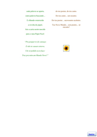 cada palavra se aparta,          do teu poetar, do teu canto.

   outra palavra buscando...         Do teu canto... um recanto.

    E olhando estarrecida       Do teu poetar... sacrossanto acalanto.

      a revolta do papel,       Teu Novo Mundo... sem pranto... só
                                           encanto!
   leio a carta assim nascida

    para o meu Papai Noel:



  “Pra poupar-te de cansaço

   E não te causar estorvo,

   Um só pedido eu te faço:

Traz pra mim um Mundo Novo?”




                                                                         Início
 