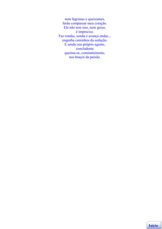 nem lágrimas e queixumes,
  farão compassar meu coração.
   Ele não tem siso, nem guiso,
           é impreciso.
Faz rondas, sonda e avança ondas...
  engenha caminhos da sedução.
    E sendo seu próprio agente,
            concludente
    queima-se, constantemente,
       nos braços da paixão.




                                      Início
 