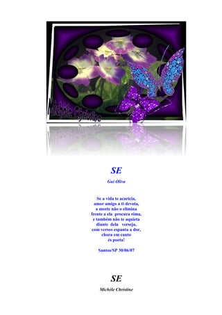 SE
        Gui Oliva


    Se a vida te acaricia,
  amor amigo a ti devota,
   a morte não o elimina
frente a ela procura rima,
 e também não te aquieta
   diante dela verseja,
com versos espanta a dor,
      chora em canto
          és poeta!

   Santos/SP 30/06/07




          SE
    Michèle Christine
 