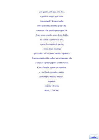 com guerra, com paz, com dor...

          o pulsar é sempre pelo amor.

         Amor grande, de maior valia,

      amor que canta, encanta, que é vida.

     Amor que cala, que chora sem guarida.

    Amor-amar-amando, amor-doído-ferida.

         Se o olhar é calmaria de azul,

         o peito é carmesim de paixão,

            é nesta dança-mudança

  que conheci a Vera-poeta, mulher, esperança.

Poeta que poeta vida, mulher que compassa a lida

   o verde da esperança pinta a sua travessia.

      Com calmarias, ventos ou ventanias,

        a vida lhe dá chegadas e saídas,

        aconchegos, medos e enredos...

                   na poesia.

               Michèle Christine

               Brasil, 27.09.2007




                                                   Início
 