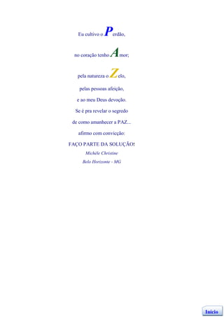 Eu cultivo o   P   erdão,



 no coração tenho    A    mor;



   pela natureza o   Z    elo,

    pelas pessoas afeição,

   e ao meu Deus devoção.

  Se é pra revelar o segredo

 de como amanhecer a PAZ...

   afirmo com convicção:

FAÇO PARTE DA SOLUÇÃO!
      Michèle Christine
     Belo Horizonte - MG




                                 Início
 