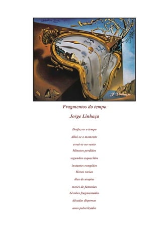 Fragmentos do tempo
   Jorge Linhaça

    Desfaz-se o tempo

    dilui-se o momento

     esvai-se no vento
     Minutos perdidos

   segundos esquecidos

    instantes rompidos
       Horas vazias

      dias de utopias

    meses de fantasias
   Séculos fragmentados

    décadas dispersas

    anos pulverizados
 