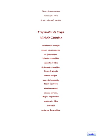 Distorção dos sentidos

      ilusão semi-ótica

  tic-tacs não mais ouvidos




Fragmentos do tempo
 Michèle Christine

   Tomara que o tempo

  guarde meu momento

      no pensamento.
    Minutos renascidos,

     segundos tecidos

   de instantes coloridos.
      Horas de alegria

      dias de energia,

    meses de harmonia.
      Século oportuno

      décadas em uno

     anos de aprumo.
    Beijos respondidos,

     sonhos atrevidos

         e ouvidos

  no tic-tac dos sentidos.




                              Início
 
