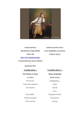 Convite que faço a             Aceitei teu convite ao site e,

   Querida Poeta Amiga Michéle       em lá caminhando, me encontrei.

            Visite o Site                   É honra, é graça!

   http://www.veramussi.com.br/

Comemorando meio ano de existência
              ,

         plenamente feliz!

       A minha oferta ...                "A minha oferta" ...

      Um Poema ao Amor                    Amor em poema
             Vera Mussi                      Michéle Christine

           Nos intervalos...                "A minha oferta" ...

      Lindos sonhos imaginários                   à poeta

           Novos cenários!                       transcede

                                                  o breve.

          Tantos retalhos...              É sempiterna e fraterna,

        Embutidos nas páginas                 branca preciosa,

          Do Livro da Vida.                     cor da paz.
 